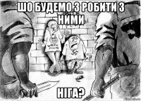 шо будемо з робити з ними ніга?