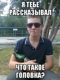 я тебе рассказывал что такое головка?