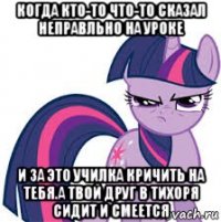 когда кто-то что-то сказал неправльно на уроке и за это училка кричить на тебя.а твой друг в тихоря сидит и смеется