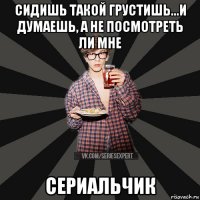 сидишь такой грустишь...и думаешь, а не посмотреть ли мне сериальчик