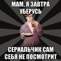 мам, я завтра уберусь сериальчик сам себя не посмотрит