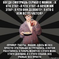 когда смотришь сериал с мамой: - а кто это? - а что это? - а зачем им это? - а что они делают? - а кто с кем встречается? (пример: тбв)ты : мааам, здесь же все просто! эти раньше встречались, а потом расстались, а теперь женятся, у этого жена, у того девушка, а у этого собака. все ученые! все просто