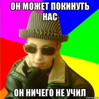 он может покинуть нас он ничего не учил