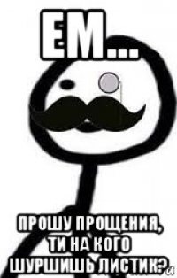 ем... прошу прощения, ти на кого шуршишь листик?