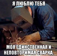 я люблю тебя моя единственная и неповторимая сварка.