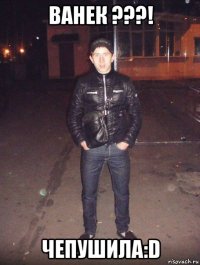 ванек ???! чепушила:d