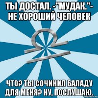 ты достал. -"мудак."- не хороший человек что? ты сочинил баладу для меня? ну, послушаю.