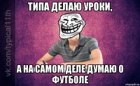 типа делаю уроки, а на самом деле думаю о футболе