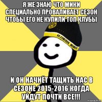 я же знаю что мики специально проваливает сезон чтобы его не купили топ клубы и он начнёт тащить нас в сезоне 2015-2016 когда уйдут почти все!!!
