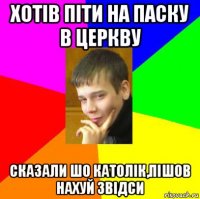 хотів піти на паску в церкву сказали шо католік,пішов нахуй звідси