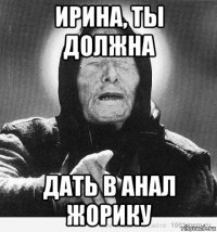 ирина, ты должна дать в анал жорику