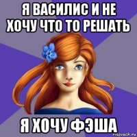 я василис и не хочу что то решать я хочу фэша