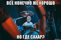 все конечно же хорошо но где сахар?