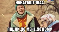 нанаташечкаа пішли до мене додому