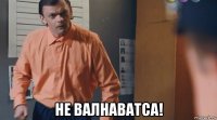  не валнаватса!