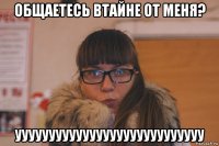 общаетесь втайне от меня? уууууууууууууууууууууууууууу