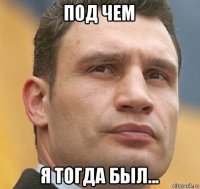 под чем я тогда был...
