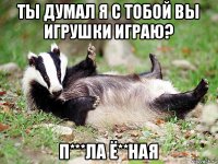 ты думал я с тобой вы игрушки играю? п***ла ё**ная