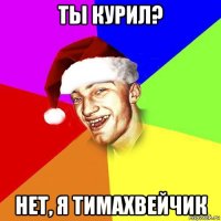ты курил? нет, я тимахвейчик