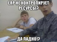 erp не контролирует ресурсы? да ладно!?