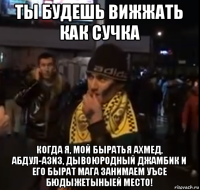 ты будешь вижжать как сучка когда я, мой быратья ахмед, абдул-азиз, дывоюродный джамбик и его бырат мага занимаем уъсе бюдыжетыныей место!