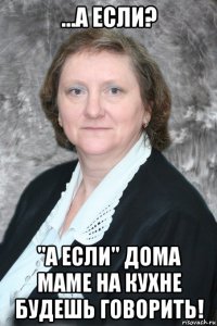 ...а если? "а если" дома маме на кухне будешь говорить!