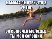мамааа смотри что я умею ой сыночек молодец ты мой хороший