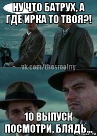 ну что батрух, а где ирка то твоя?! 10 выпуск посмотри, блядь...