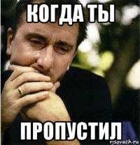 когда ты пропустил
