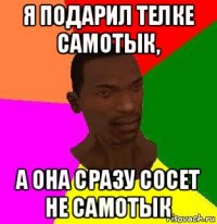 я подарил телке самотык, а она сразу сосет не самотык