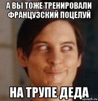 а вы тоже тренировали французский поцелуй на трупе деда