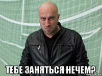  тебе заняться нечем?