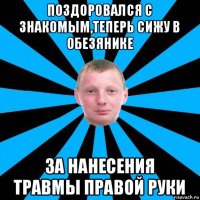 поздоровался с знакомым,теперь сижу в обезянике за нанесения травмы правой руки