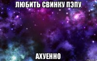 любить свинку пэпу ахуенно