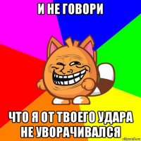 и не говори что я от твоего удара не уворачивался