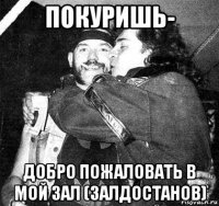 покуришь- добро пожаловать в мой зал (залдостанов)
