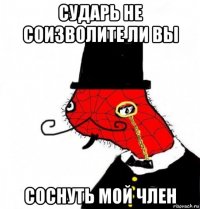 сударь не соизволите ли вы соснуть мой член
