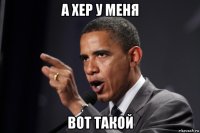 а хер у меня вот такой