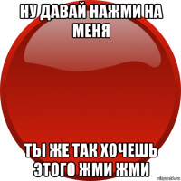 ну давай нажми на меня ты же так хочешь этого жми жми