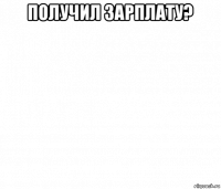 получил зарплату? 
