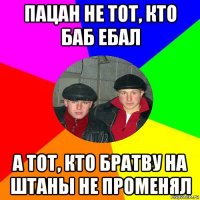 пацан не тот, кто баб ебал а тот, кто братву на штаны не променял