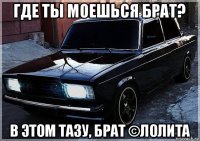 где ты моешься брат? в этом тазу, брат ©лолита