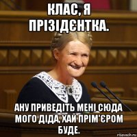 клас, я прізідєнтка. ану приведіть мені сюда мого діда, хай прім'єром буде.