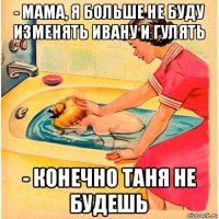 - мама, я больше не буду изменять ивану и гулять - конечно таня не будешь