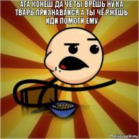 Ага конеш да чё ты врёшь ну ка тварь признавайся а ты чё ржёшь иди помоги ему