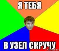 я тебя в узел скручу