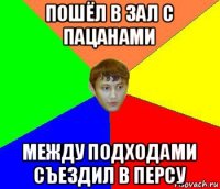 пошёл в зал с пацанами между подходами съездил в персу