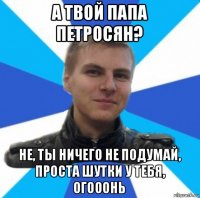 а твой папа петросян? не, ты ничего не подумай, проста шутки у тебя, огооонь