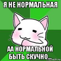 я не нормальная аа нормальной быть скучно...