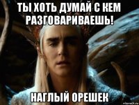 ты хоть думай с кем разговариваешь! наглый орешек